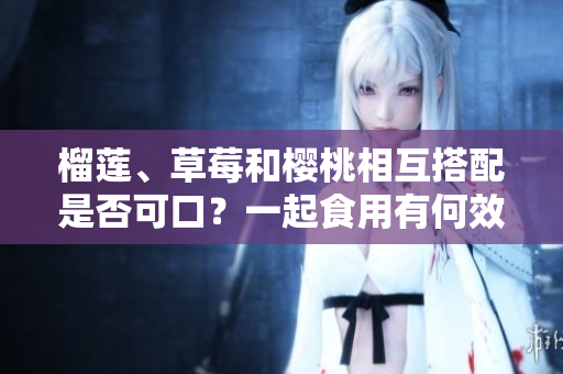 榴蓮、草莓和櫻桃相互搭配是否可口？一起食用有何效果？