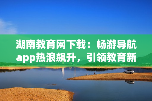湖南教育網(wǎng)下載：暢游導(dǎo)航app熱浪飆升，引領(lǐng)教育新浪潮