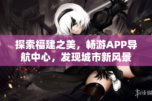探索福建之美，暢游APP導(dǎo)航中心，發(fā)現(xiàn)城市新風(fēng)景