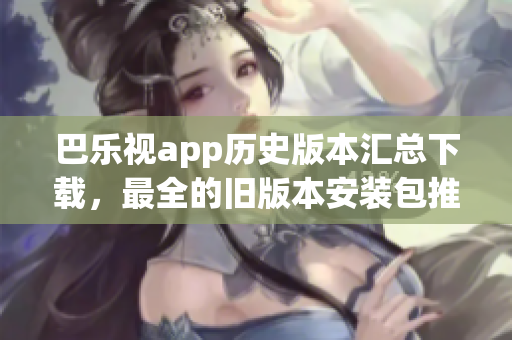 巴樂視app歷史版本匯總下載，最全的舊版本安裝包推薦、如何獲取、安裝方法等完整指南