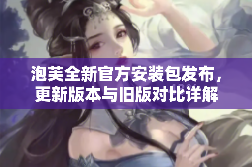 泡芙全新官方安裝包發(fā)布，更新版本與舊版對比詳解