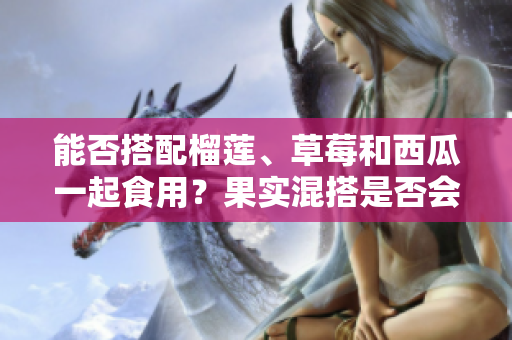 能否搭配榴蓮、草莓和西瓜一起食用？果實(shí)混搭是否會(huì)影響健康？