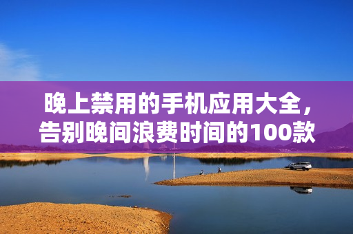 晚上禁用的手機(jī)應(yīng)用大全，告別晚間浪費(fèi)時(shí)間的100款應(yīng)用