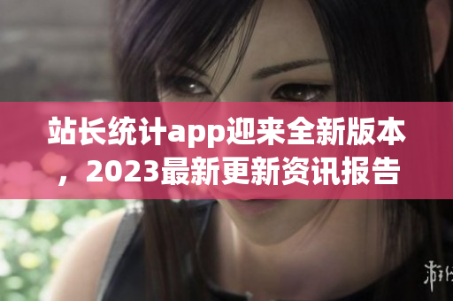 站長統(tǒng)計(jì)app迎來全新版本，2023最新更新資訊報(bào)告大揭秘