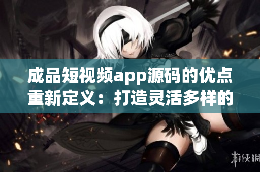 成品短視頻app源碼的優(yōu)點重新定義：打造靈活多樣的視頻應用，滿足各種創(chuàng)意需求