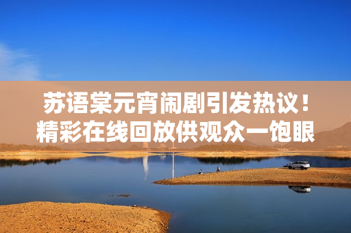 蘇語棠元宵鬧劇引發(fā)熱議！精彩在線回放供觀眾一飽眼福