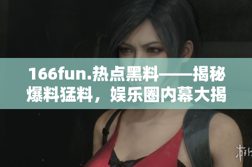 166fun.熱點黑料——揭秘爆料猛料，娛樂圈內(nèi)幕大揭秘