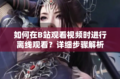 如何在B站觀看視頻時進行離線觀看？詳細步驟解析