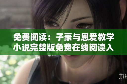 免費(fèi)閱讀：子豪與恩愛(ài)教學(xué)小說(shuō)完整版免費(fèi)在線閱讀入口