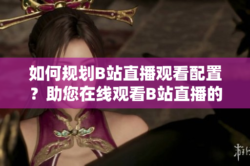 如何規(guī)劃B站直播觀看配置？助您在線觀看B站直播的設(shè)備需求