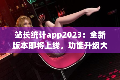 站長統(tǒng)計(jì)app2023：全新版本即將上線，功能升級大揭秘