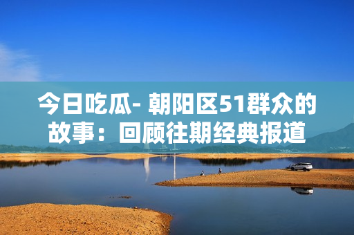 今日吃瓜- 朝陽(yáng)區(qū)51群眾的故事：回顧往期經(jīng)典報(bào)道