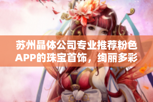 蘇州晶體公司專業(yè)推薦粉色APP的珠寶首飾，絢麗多彩，精美絕倫