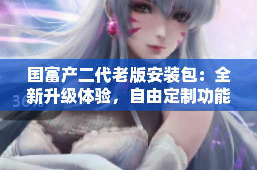 國(guó)富產(chǎn)二代老版安裝包：全新升級(jí)體驗(yàn)，自由定制功能強(qiáng)大