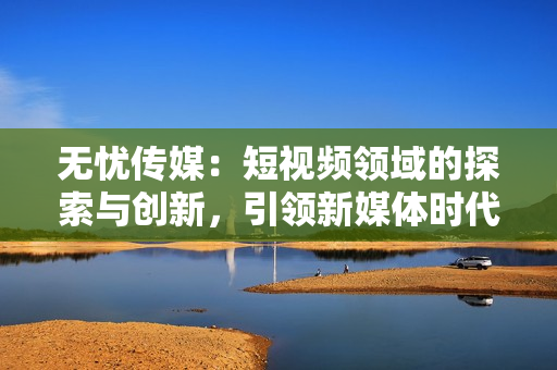 無(wú)憂傳媒：短視頻領(lǐng)域的探索與創(chuàng)新，引領(lǐng)新媒體時(shí)代