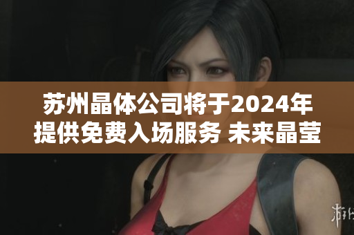 蘇州晶體公司將于2024年提供免費(fèi)入場(chǎng)服務(wù) 未來(lái)晶瑩創(chuàng)新之門將完全敞開(kāi)