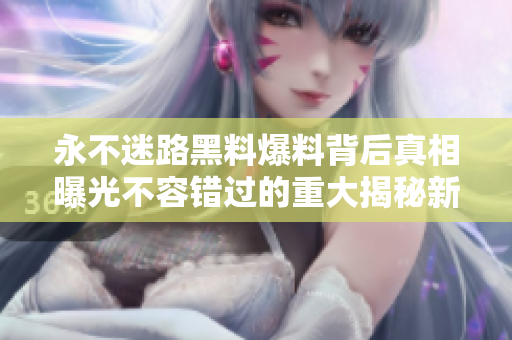 永不迷路黑料爆料背后真相曝光不容錯(cuò)過(guò)的重大揭秘新鮮內(nèi)幕曝光