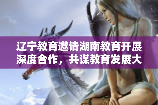 遼寧教育邀請湖南教育開展深度合作，共謀教育發(fā)展大計