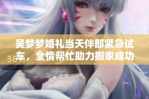 吳夢(mèng)夢(mèng)婚禮當(dāng)天伴郎緊急試車，全情幫忙助力搬家成功