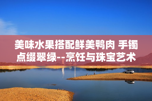 美味水果搭配鮮美鴨肉 手鐲點(diǎn)綴翠綠--烹飪與珠寶藝術(shù)結(jié)合，翡翠手鐲如何融入美食文化