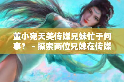 董小宛天美傳媒兄妹忙于何事？ - 探索兩位兄妹在傳媒領(lǐng)域的最新動(dòng)向