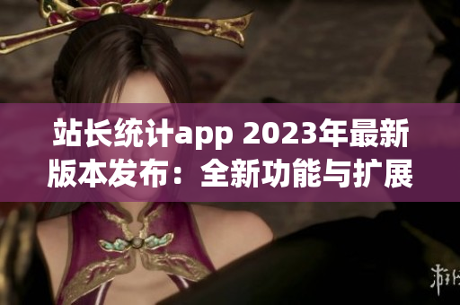 站長(zhǎng)統(tǒng)計(jì)app 2023年最新版本發(fā)布：全新功能與擴(kuò)展服務(wù)助力網(wǎng)站管理者