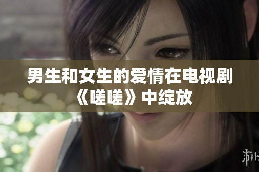 男生和女生的愛(ài)情在電視劇《嗟嗟》中綻放