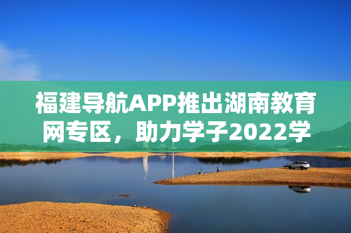 福建導(dǎo)航APP推出湖南教育網(wǎng)專區(qū)，助力學(xué)子2022學(xué)業(yè)發(fā)展