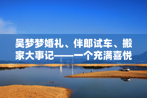 吳夢夢婚禮、伴郎試車、搬家大事記——一個(gè)充滿喜悅與忙碌的日子